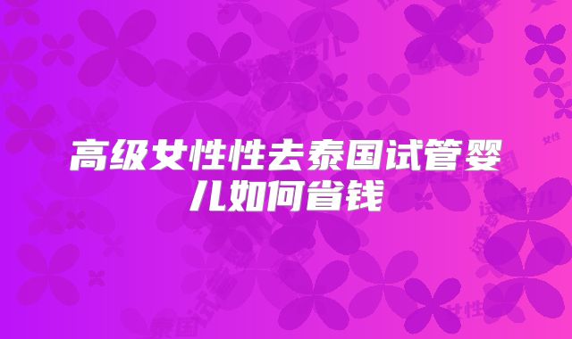 高级女性性去泰国试管婴儿如何省钱
