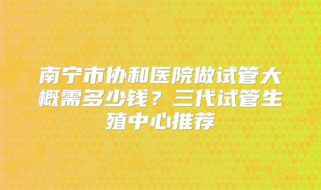 南宁市协和医院做试管大概需多少钱？三代试管生殖中心推荐