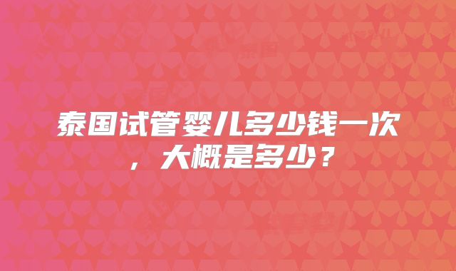 泰国试管婴儿多少钱一次，大概是多少？