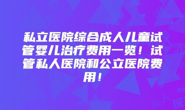 私立医院综合成人儿童试管婴儿治疗费用一览!试管私人医院和公立医院费用!