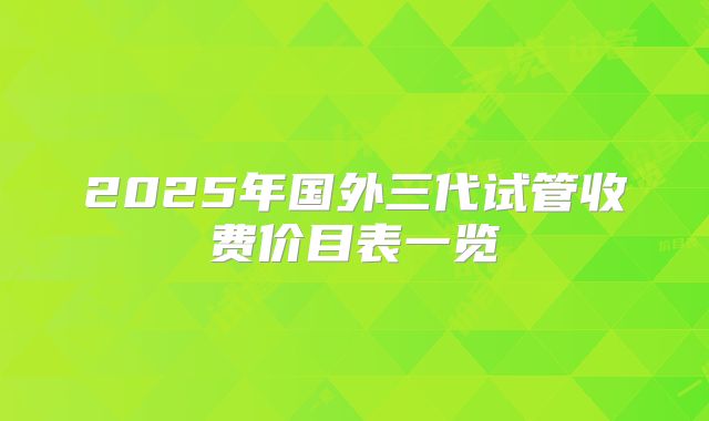2025年国外三代试管收费价目表一览