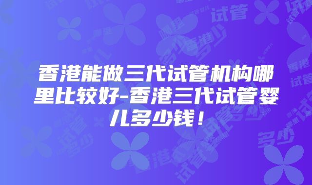 香港能做三代试管机构哪里比较好-香港三代试管婴儿多少钱！