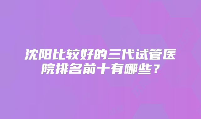 沈阳比较好的三代试管医院排名前十有哪些?