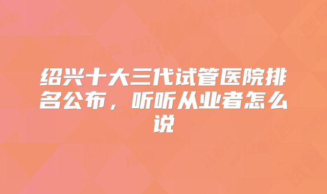 绍兴十大三代试管医院排名公布，听听从业者怎么说