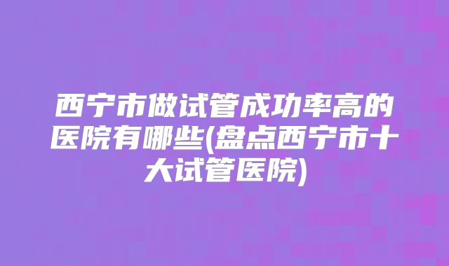 西宁市做试管成功率高的医院有哪些(盘点西宁市十大试管医院)
