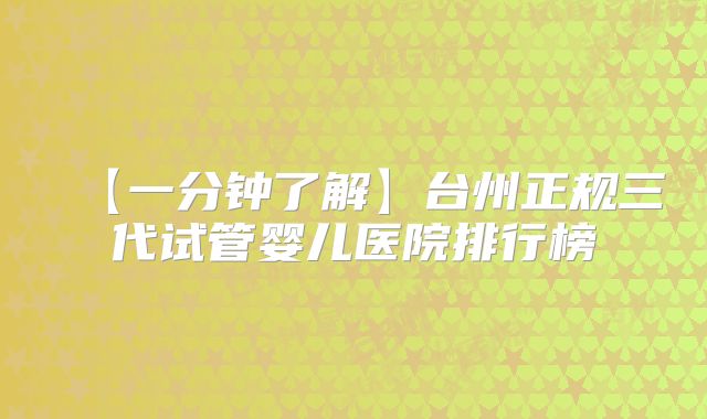 【一分钟了解】台州正规三代试管婴儿医院排行榜