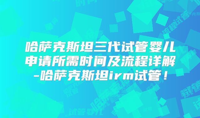 哈萨克斯坦三代试管婴儿申请所需时间及流程详解-哈萨克斯坦irm试管！