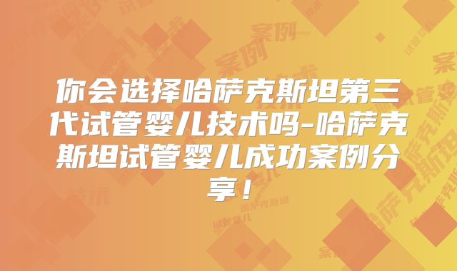 你会选择哈萨克斯坦第三代试管婴儿技术吗-哈萨克斯坦试管婴儿成功案例分享！