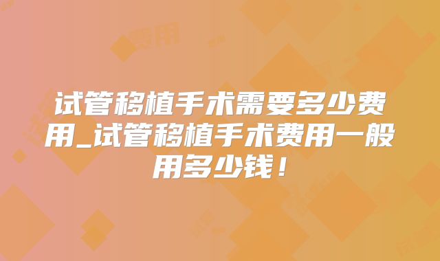 试管移植手术需要多少费用_试管移植手术费用一般用多少钱!