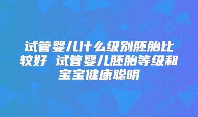 试管婴儿什么级别胚胎比较好 试管婴儿胚胎等级和宝宝健康聪明