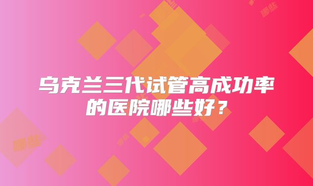 乌克兰三代试管高成功率的医院哪些好？