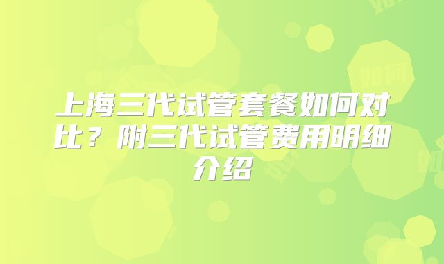 上海三代试管套餐如何对比？附三代试管费用明细介绍