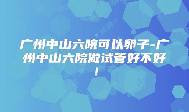 广州中山六院可以卵子-广州中山六院做试管好不好!