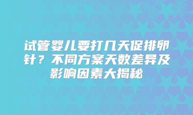 试管婴儿要打几天促排卵针?不同方案天数差异及影响因素大揭秘