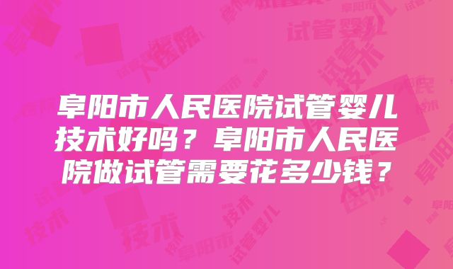 阜阳市人民医院试管婴儿技术好吗?阜阳市人民医院做试管需要花多少钱?