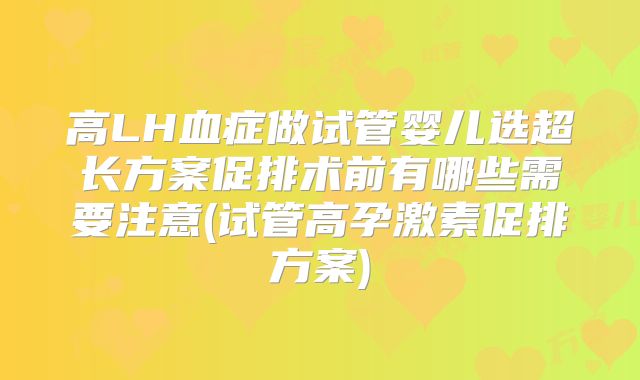 高LH血症做试管婴儿选超长方案促排术前有哪些需要注意(试管高孕激素促排方案)