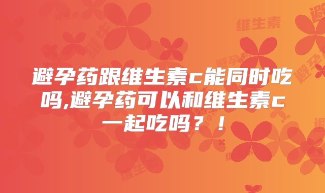 避孕药跟维生素c能同时吃吗,避孕药可以和维生素c一起吃吗?!