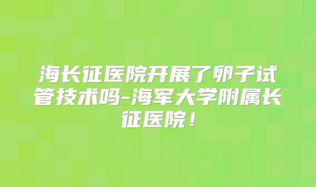 海长征医院开展了卵子试管技术吗-海军大学附属长征医院!