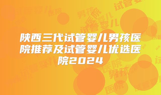 陕西三代试管婴儿男孩医院推荐及试管婴儿优选医院2024