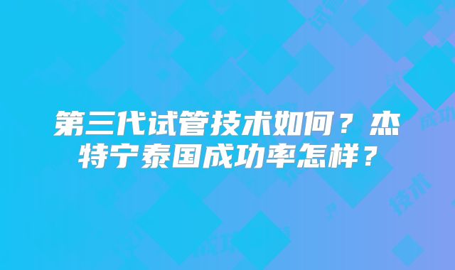 第三代试管技术如何？杰特宁泰国成功率怎样？