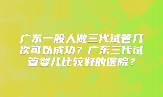 广东一般人做三代试管几次可以成功？广东三代试管婴儿比较好的医院？