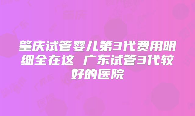 肇庆试管婴儿第3代费用明细全在这 广东试管3代较好的医院