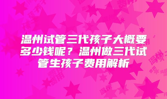 温州试管三代孩子大概要多少钱呢？温州做三代试管生孩子费用解析