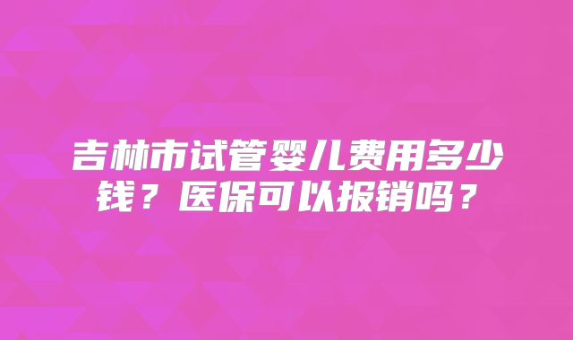 吉林市试管婴儿费用多少钱?医保可以报销吗?