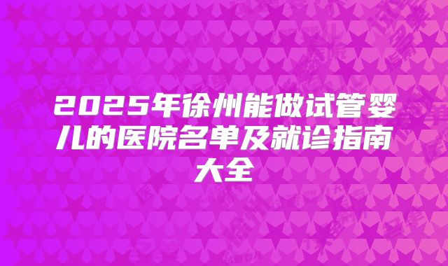 2025年徐州能做试管婴儿的医院名单及就诊指南大全