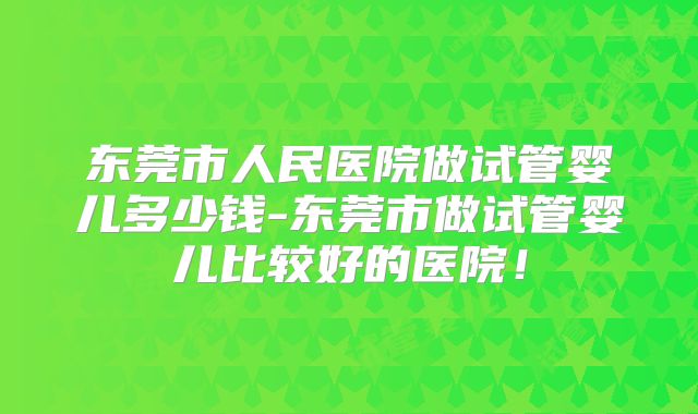 东莞市人民医院做试管婴儿多少钱-东莞市做试管婴儿比较好的医院！