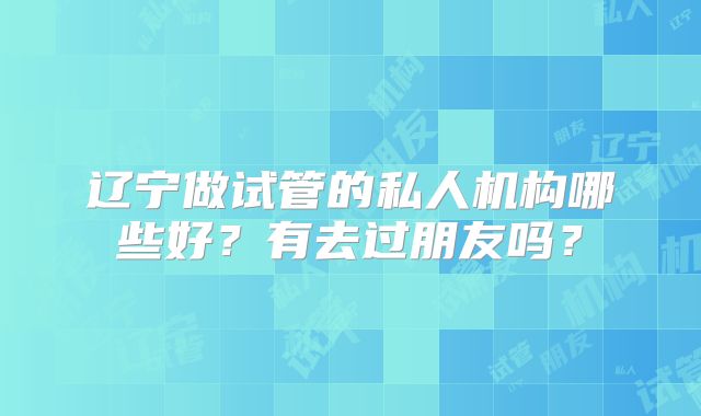 辽宁做试管的私人机构哪些好？有去过朋友吗？