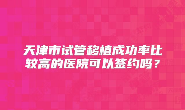 天津市试管移植成功率比较高的医院可以签约吗?