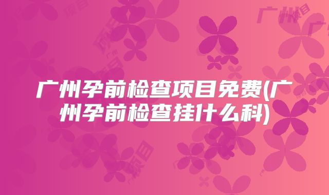 广州孕前检查项目免费(广州孕前检查挂什么科)