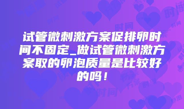 试管微刺激方案促排卵时间不固定_做试管微刺激方案取的卵泡质量是比较好的吗!