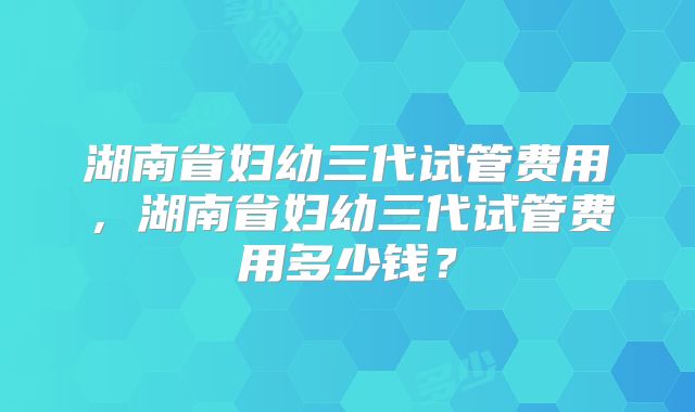 湖南省妇幼三代试管费用，湖南省妇幼三代试管费用多少钱？