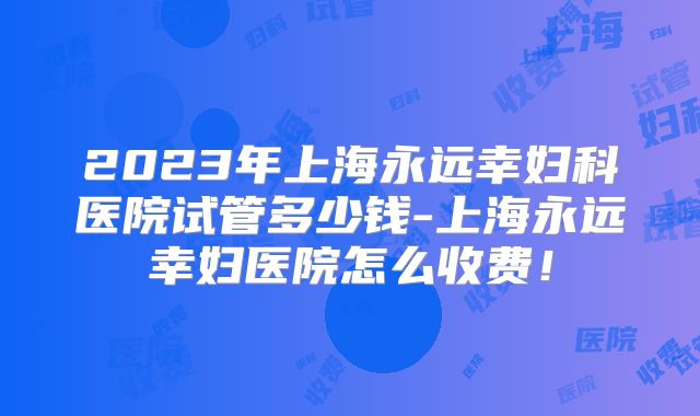 2023年上海永远幸妇科医院试管多少钱-上海永远幸妇医院怎么收费!