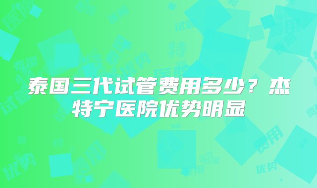 泰国三代试管费用多少？杰特宁医院优势明显