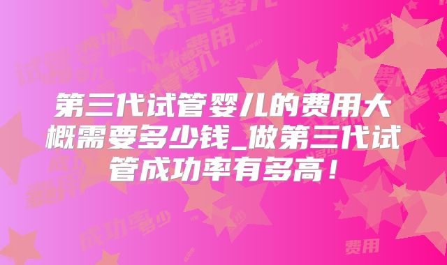 第三代试管婴儿的费用大概需要多少钱_做第三代试管成功率有多高！