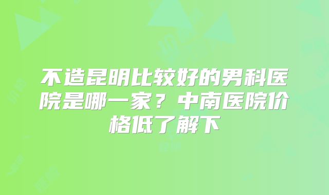 不造昆明比较好的男科医院是哪一家?中南医院价格低了解下