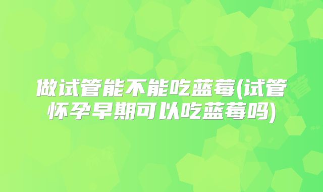 做试管能不能吃蓝莓(试管怀孕早期可以吃蓝莓吗)