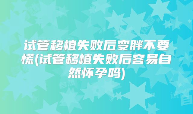 试管移植失败后变胖不要慌(试管移植失败后容易自然怀孕吗)