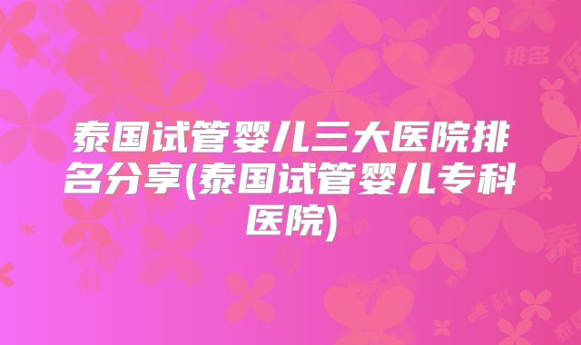 泰国试管婴儿三大医院排名分享(泰国试管婴儿专科医院)