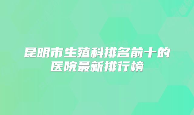 昆明市生殖科排名前十的医院最新排行榜