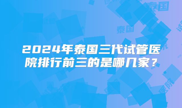 2024年泰国三代试管医院排行前三的是哪几家？