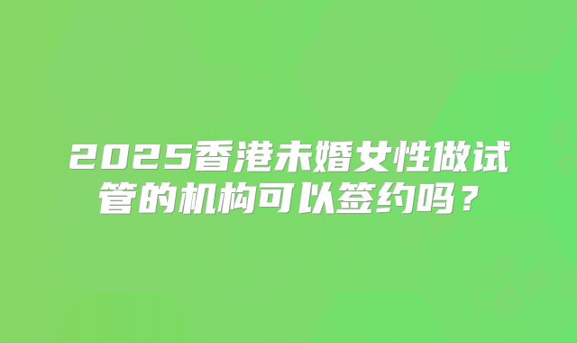 2025香港未婚女性做试管的机构可以签约吗？