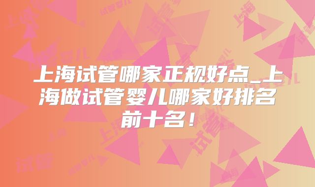 上海试管哪家正规好点_上海做试管婴儿哪家好排名前十名！