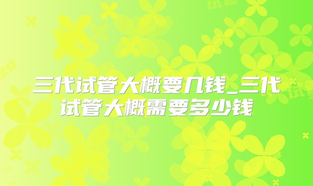 三代试管大概要几钱_三代试管大概需要多少钱