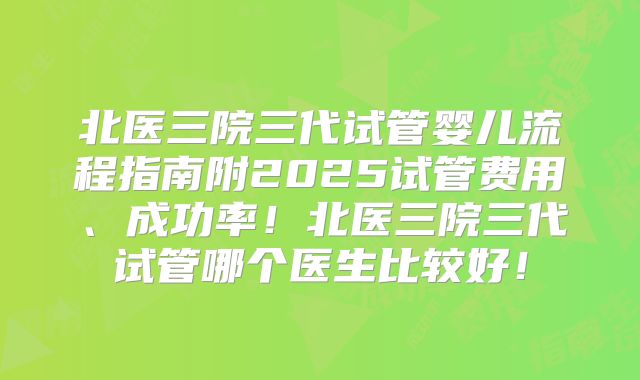 北医三院三代试管婴儿流程指南附2025试管费用、成功率!北医三院三代试管哪个医生比较好!