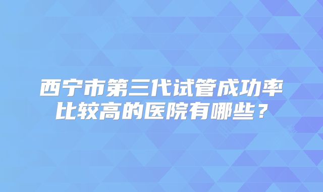 西宁市第三代试管成功率比较高的医院有哪些?