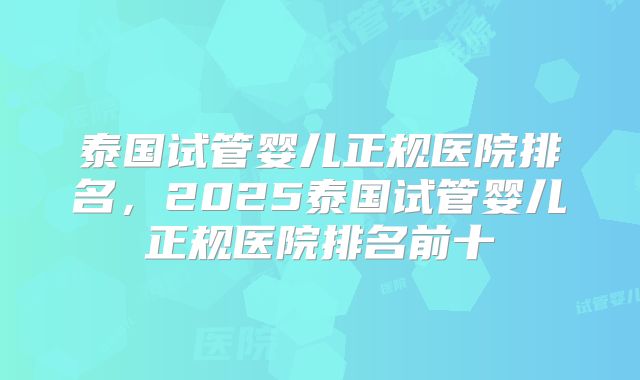 泰国试管婴儿正规医院排名,2025泰国试管婴儿正规医院排名前十
